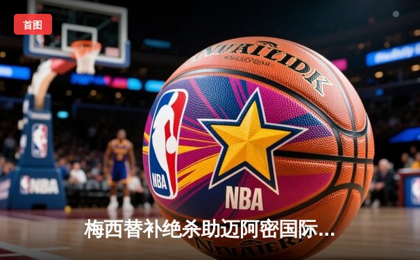 梅西替补绝杀助迈阿密国际2-1逆转休斯敦迪纳摩，晋级美公开杯四强