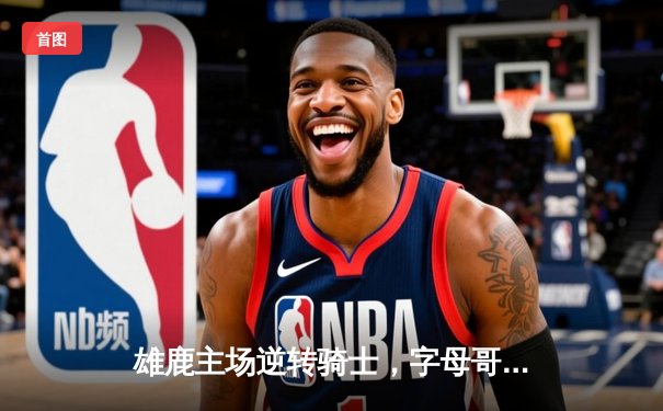 雄鹿主场逆转骑士，字母哥狂砍35分引领关键胜利