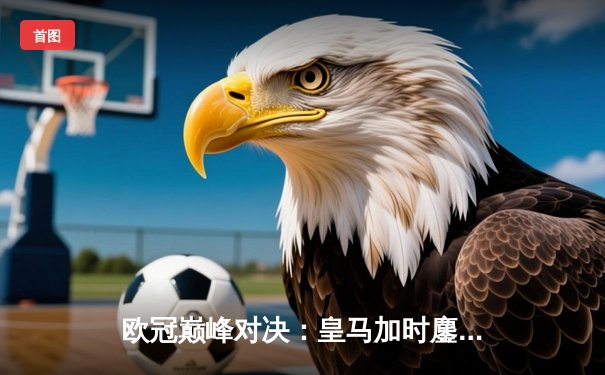 欧冠巅峰对决：皇马加时鏖战3-2逆转拜仁，维尼修斯双响贝林厄姆绝杀