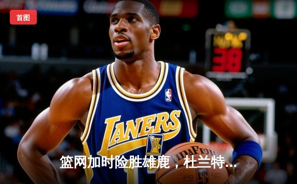 篮网加时险胜雄鹿，杜兰特51分刷新季后赛纪录