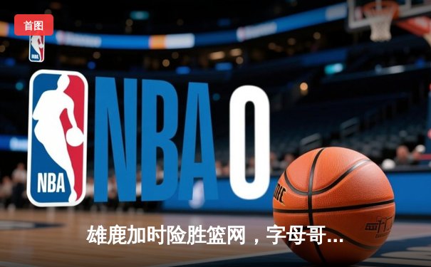 雄鹿加时险胜篮网，字母哥44分14篮板制霸内线，杜兰特空砍32分