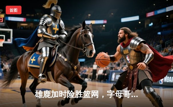 雄鹿加时险胜篮网，字母哥44分14篮板制霸内线，杜兰特空砍32分