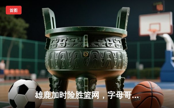 雄鹿加时险胜篮网，字母哥44分14篮板制霸内线，杜兰特空砍32分