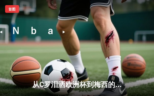 从C罗泪洒欧洲杯到梅西的美洲杯救赎：现代体育的英雄叙事与民族情绪