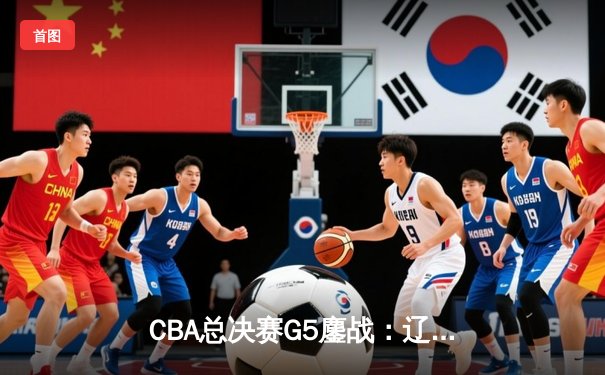 CBA总决赛G5鏖战：辽宁本钢加时逆转广东宏远 成功卫冕总冠军
